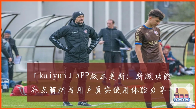 「kaiyun」APP版本更新：新版功能亮点解析与用户真实使用体验分享