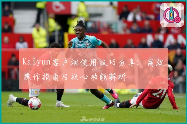 Kaiyun客户端使用技巧分享：高效操作指南与核心功能解析