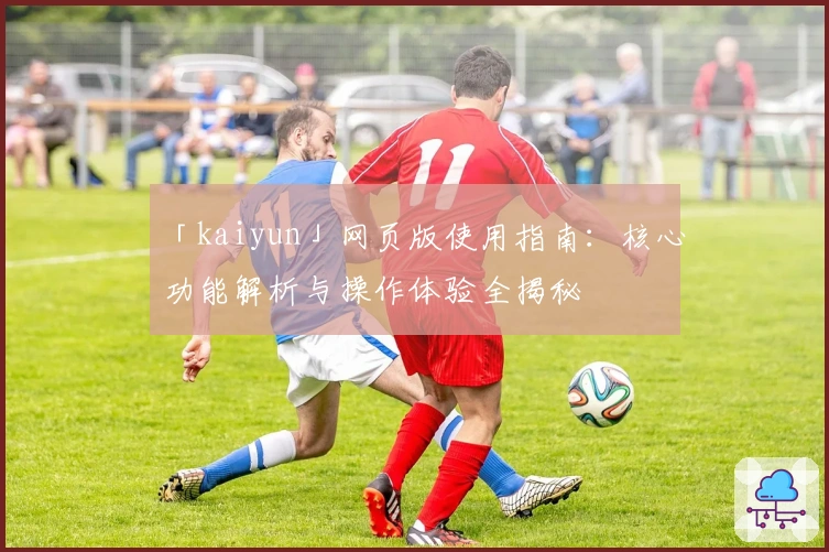 「kaiyun」网页版使用指南:核心功能解析与操作体验全揭秘