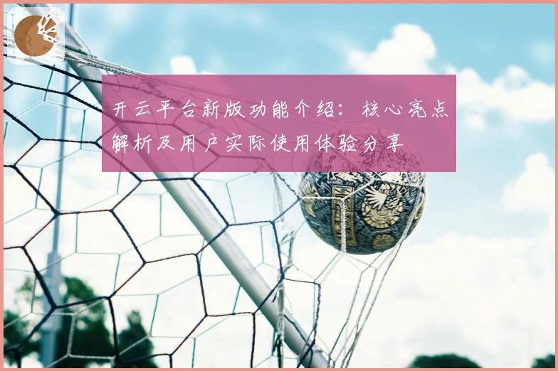 开云平台新版功能介绍:核心亮点解析及用户实际使用体验分享
